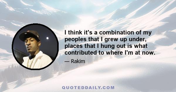 I think it's a combination of my peoples that I grew up under, places that I hung out is what contributed to where I'm at now.