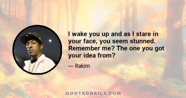 I wake you up and as I stare in your face, you seem stunned. Remember me? The one you got your idea from?