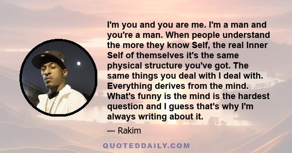 I'm you and you are me. I'm a man and you're a man. When people understand the more they know Self, the real Inner Self of themselves it's the same physical structure you've got. The same things you deal with I deal