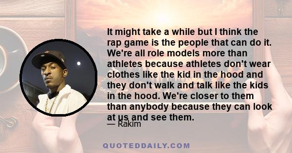 It might take a while but I think the rap game is the people that can do it. We're all role models more than athletes because athletes don't wear clothes like the kid in the hood and they don't walk and talk like the