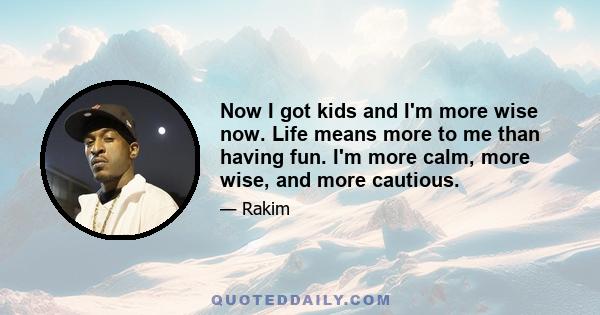 Now I got kids and I'm more wise now. Life means more to me than having fun. I'm more calm, more wise, and more cautious.