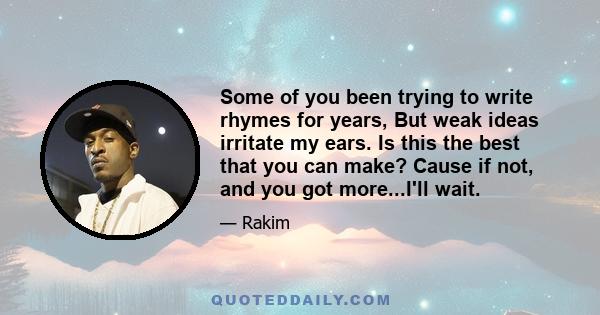 Some of you been trying to write rhymes for years, But weak ideas irritate my ears. Is this the best that you can make? Cause if not, and you got more...I'll wait.