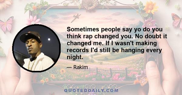 Sometimes people say yo do you think rap changed you. No doubt it changed me. If I wasn't making records I'd still be hanging every night.