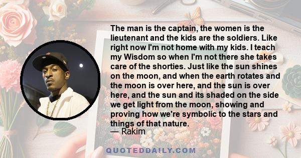 The man is the captain, the women is the lieutenant and the kids are the soldiers. Like right now I'm not home with my kids. I teach my Wisdom so when I'm not there she takes care of the shorties. Just like the sun