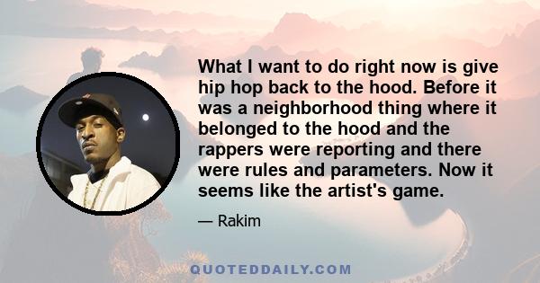 What I want to do right now is give hip hop back to the hood. Before it was a neighborhood thing where it belonged to the hood and the rappers were reporting and there were rules and parameters. Now it seems like the