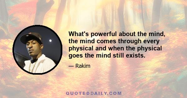 What's powerful about the mind, the mind comes through every physical and when the physical goes the mind still exists.