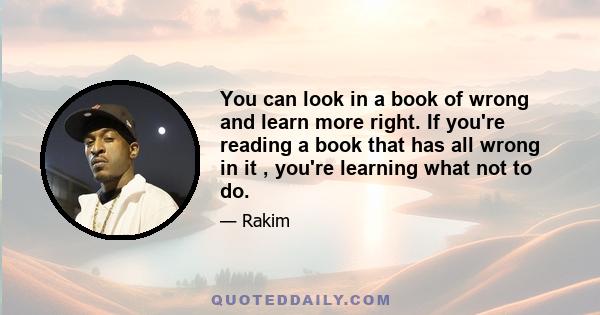 You can look in a book of wrong and learn more right. If you're reading a book that has all wrong in it , you're learning what not to do.