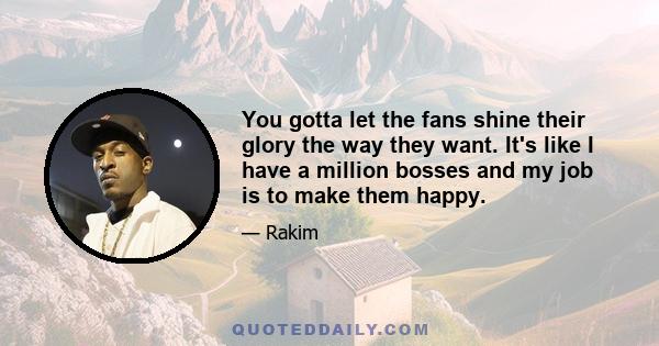 You gotta let the fans shine their glory the way they want. It's like I have a million bosses and my job is to make them happy.