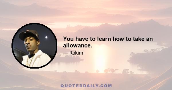 You have to learn how to take an allowance.