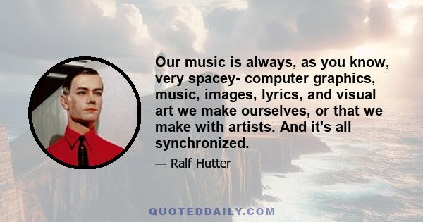 Our music is always, as you know, very spacey- computer graphics, music, images, lyrics, and visual art we make ourselves, or that we make with artists. And it's all synchronized.