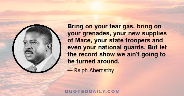 Bring on your tear gas, bring on your grenades, your new supplies of Mace, your state troopers and even your national guards. But let the record show we ain't going to be turned around.