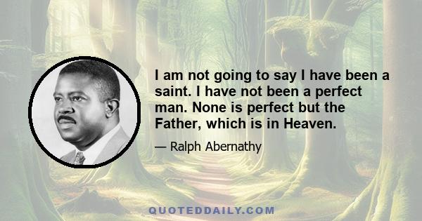 I am not going to say I have been a saint. I have not been a perfect man. None is perfect but the Father, which is in Heaven.