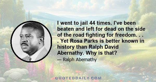 I went to jail 44 times. I've been beaten and left for dead on the side of the road fighting for freedom. . . . Yet Rosa Parks is better known in history than Ralph David Abernathy. Why is that?