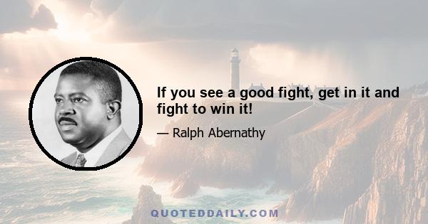 If you see a good fight, get in it and fight to win it!