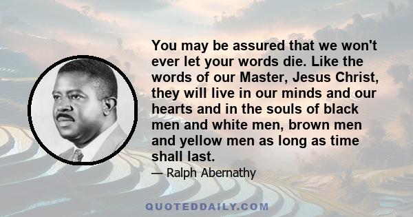 You may be assured that we won't ever let your words die. Like the words of our Master, Jesus Christ, they will live in our minds and our hearts and in the souls of black men and white men, brown men and yellow men as