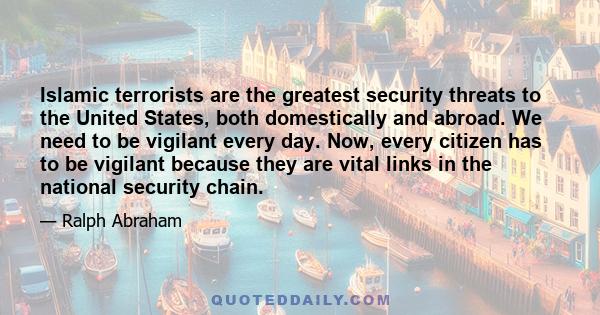 Islamic terrorists are the greatest security threats to the United States, both domestically and abroad. We need to be vigilant every day. Now, every citizen has to be vigilant because they are vital links in the