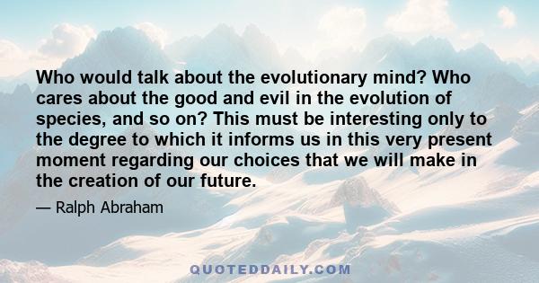 Who would talk about the evolutionary mind? Who cares about the good and evil in the evolution of species, and so on? This must be interesting only to the degree to which it informs us in this very present moment