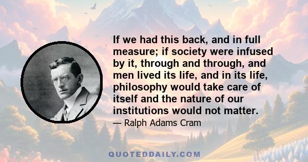 If we had this back, and in full measure; if society were infused by it, through and through, and men lived its life, and in its life, philosophy would take care of itself and the nature of our institutions would not