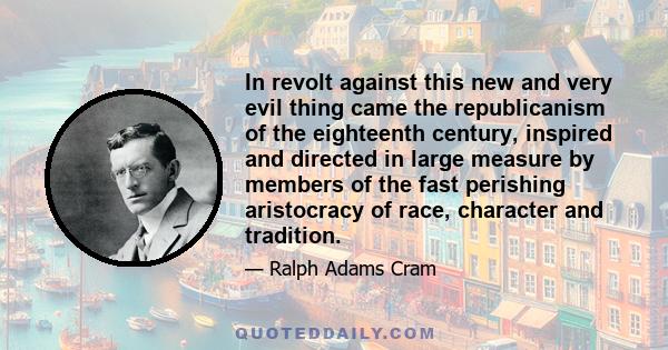 In revolt against this new and very evil thing came the republicanism of the eighteenth century, inspired and directed in large measure by members of the fast perishing aristocracy of race, character and tradition.