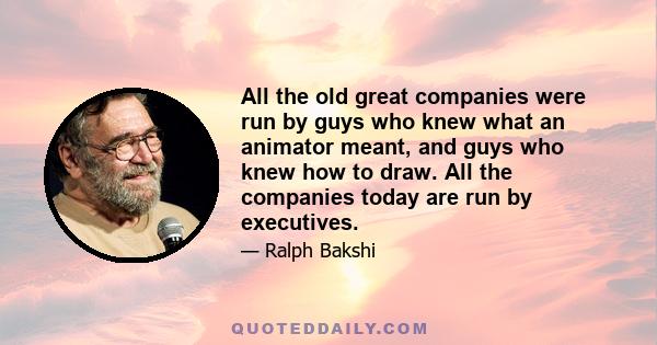 All the old great companies were run by guys who knew what an animator meant, and guys who knew how to draw. All the companies today are run by executives.