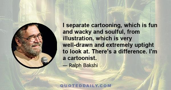 I separate cartooning, which is fun and wacky and soulful, from illustration, which is very well-drawn and extremely uptight to look at. There's a difference. I'm a cartoonist.