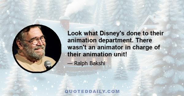 Look what Disney's done to their animation department. There wasn't an animator in charge of their animation unit!