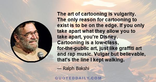 The art of cartooning is vulgarity. The only reason for cartooning to exist is to be on the edge. If you only take apart what they allow you to take apart, you're Disney. Cartooning is a low-class, for-the-public art,