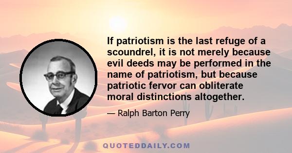 If patriotism is the last refuge of a scoundrel, it is not merely because evil deeds may be performed in the name of patriotism, but because patriotic fervor can obliterate moral distinctions altogether.