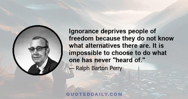 Ignorance deprives people of freedom because they do not know what alternatives there are. It is impossible to choose to do what one has never heard of.