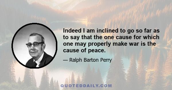 Indeed I am inclined to go so far as to say that the one cause for which one may properly make war is the cause of peace.