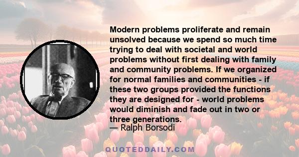 Modern problems proliferate and remain unsolved because we spend so much time trying to deal with societal and world problems without first dealing with family and community problems. If we organized for normal families 