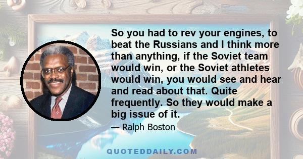 So you had to rev your engines, to beat the Russians and I think more than anything, if the Soviet team would win, or the Soviet athletes would win, you would see and hear and read about that. Quite frequently. So they