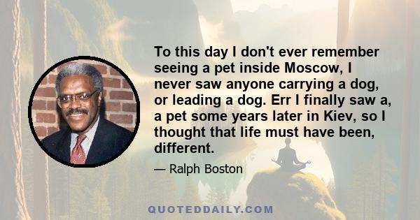 To this day I don't ever remember seeing a pet inside Moscow, I never saw anyone carrying a dog, or leading a dog. Err I finally saw a, a pet some years later in Kiev, so I thought that life must have been, different.