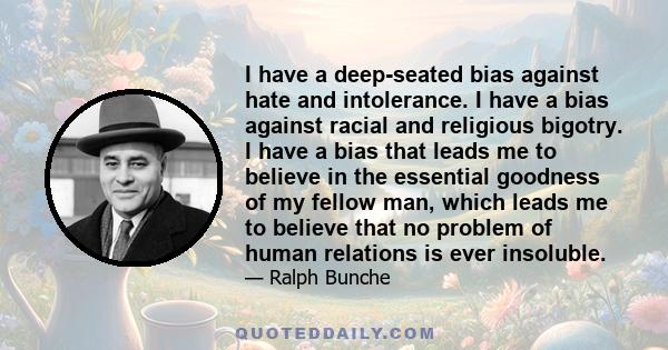 I have a deep-seated bias against hate and intolerance. I have a bias against racial and religious bigotry. I have a bias that leads me to believe in the essential goodness of my fellow man, which leads me to believe