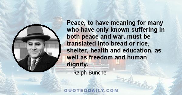 Peace, to have meaning for many who have only known suffering in both peace and war, must be translated into bread or rice, shelter, health and education, as well as freedom and human dignity.