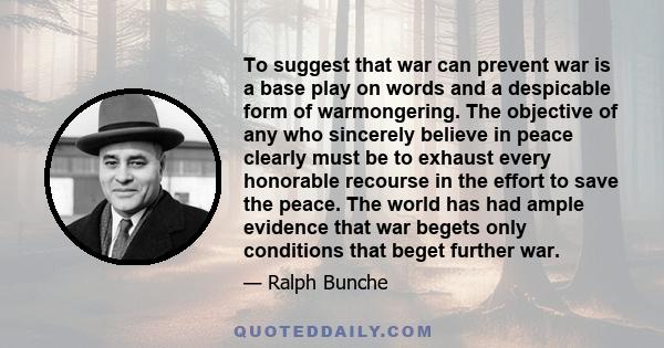 To suggest that war can prevent war is a base play on words and a despicable form of warmongering. The objective of any who sincerely believe in peace clearly must be to exhaust every honorable recourse in the effort to 