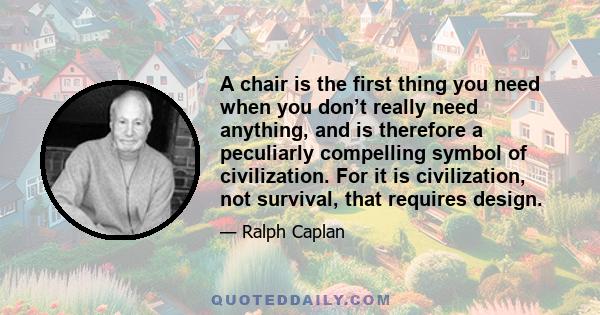 A chair is the first thing you need when you don’t really need anything, and is therefore a peculiarly compelling symbol of civilization. For it is civilization, not survival, that requires design.