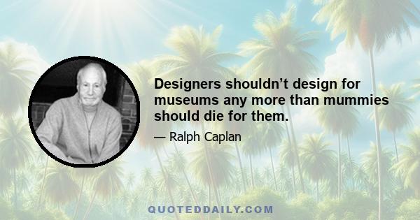 Designers shouldn’t design for museums any more than mummies should die for them.