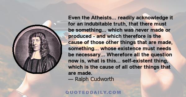 Even the Atheists... readily acknowledge it for an indubitable truth, that there must be something... which was never made or produced - and which therefore is the cause of those other things that are made, something... 