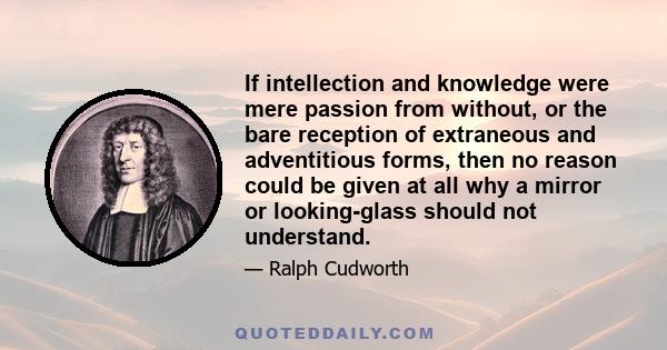 If intellection and knowledge were mere passion from without, or the bare reception of extraneous and adventitious forms, then no reason could be given at all why a mirror or looking-glass should not understand.