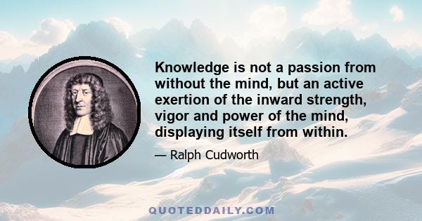 Knowledge is not a passion from without the mind, but an active exertion of the inward strength, vigor and power of the mind, displaying itself from within.