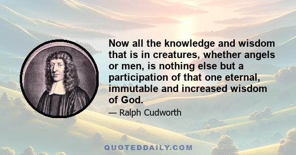 Now all the knowledge and wisdom that is in creatures, whether angels or men, is nothing else but a participation of that one eternal, immutable and increased wisdom of God.