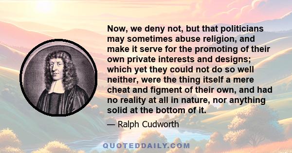 Now, we deny not, but that politicians may sometimes abuse religion, and make it serve for the promoting of their own private interests and designs; which yet they could not do so well neither, were the thing itself a