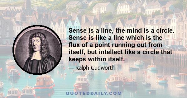 Sense is a line, the mind is a circle. Sense is like a line which is the flux of a point running out from itself, but intellect like a circle that keeps within itself.