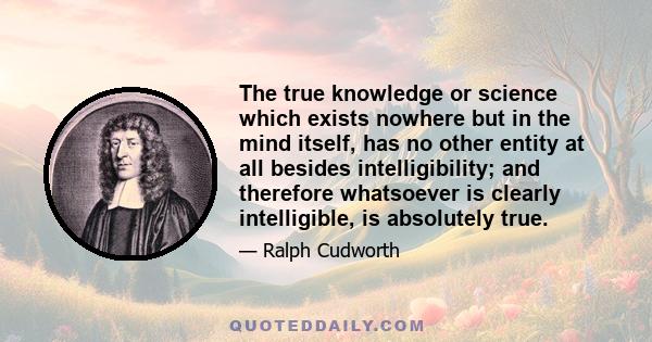 The true knowledge or science which exists nowhere but in the mind itself, has no other entity at all besides intelligibility; and therefore whatsoever is clearly intelligible, is absolutely true.