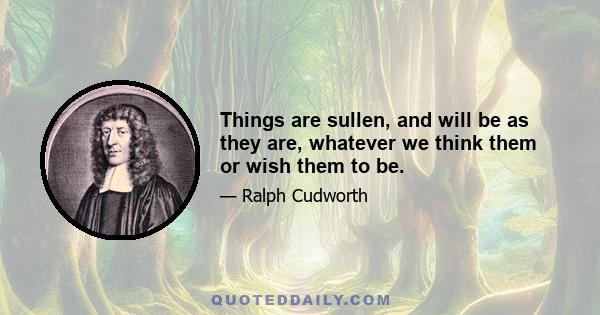 Things are sullen, and will be as they are, whatever we think them or wish them to be.