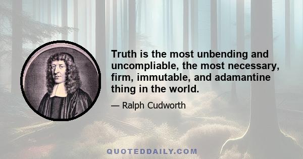 Truth is the most unbending and uncompliable, the most necessary, firm, immutable, and adamantine thing in the world.