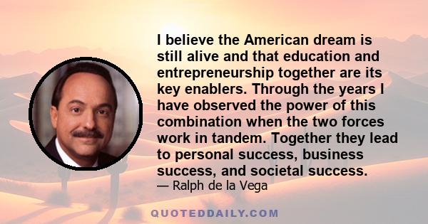 I believe the American dream is still alive and that education and entrepreneurship together are its key enablers. Through the years I have observed the power of this combination when the two forces work in tandem.