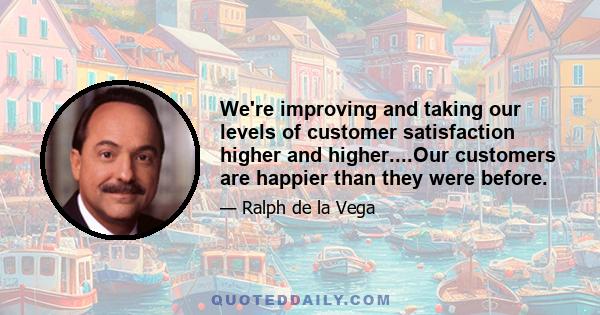 We're improving and taking our levels of customer satisfaction higher and higher....Our customers are happier than they were before.