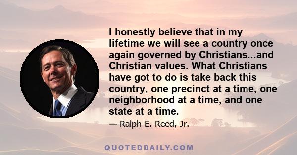 I honestly believe that in my lifetime we will see a country once again governed by Christians...and Christian values. What Christians have got to do is take back this country, one precinct at a time, one neighborhood